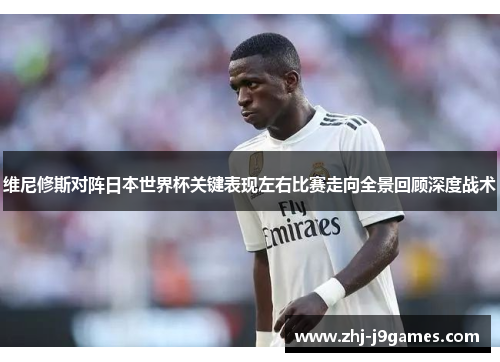 维尼修斯对阵日本世界杯关键表现左右比赛走向全景回顾深度战术