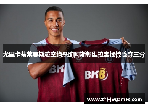 尤里卡蒂莱曼斯凌空绝杀助阿斯顿维拉客场惊险夺三分