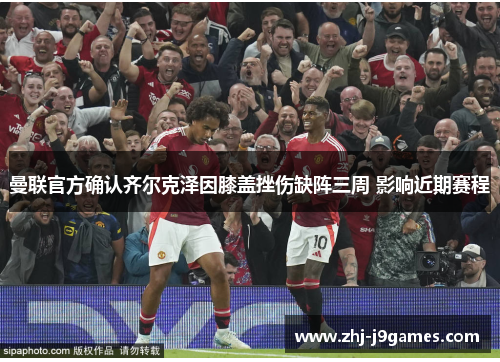 曼联官方确认齐尔克泽因膝盖挫伤缺阵三周 影响近期赛程 曼联官方确认齐尔克泽因膝盖挫伤缺阵三周 影响近期赛程