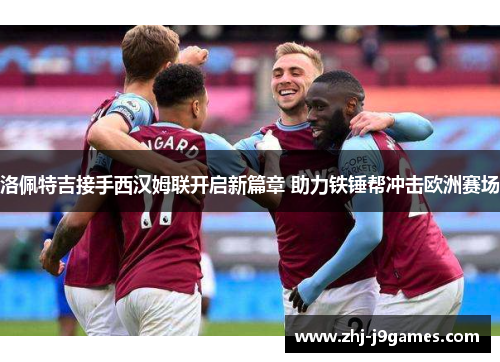 洛佩特吉接手西汉姆联开启新篇章 助力铁锤帮冲击欧洲赛场 洛佩特吉接手西汉姆联开启新篇章 助力铁锤帮冲击欧洲赛场