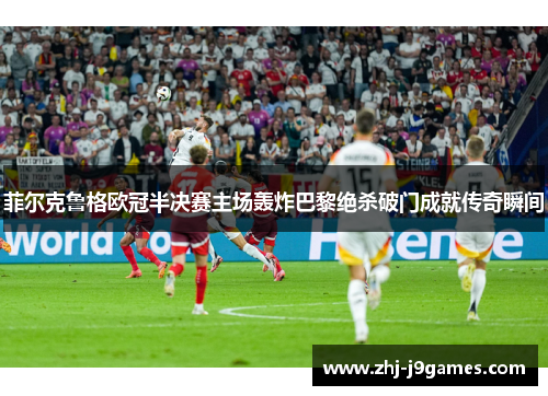菲尔克鲁格欧冠半决赛主场轰炸巴黎绝杀破门成就传奇瞬间 菲尔克鲁格欧冠半决赛主场轰炸巴黎绝杀破门成就传奇瞬间
