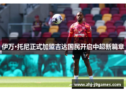 伊万·托尼正式加盟吉达国民开启中超新篇章 伊万·托尼正式加盟吉达国民开启中超新篇章