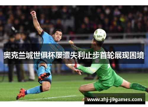 奥克兰城世俱杯屡遭失利止步首轮展现困境 奥克兰城世俱杯屡遭失利止步首轮展现困境