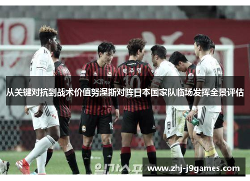 从关键对抗到战术价值努涅斯对阵日本国家队临场发挥全景评估 从关键对抗到战术价值努涅斯对阵日本国家队临场发挥全景评估